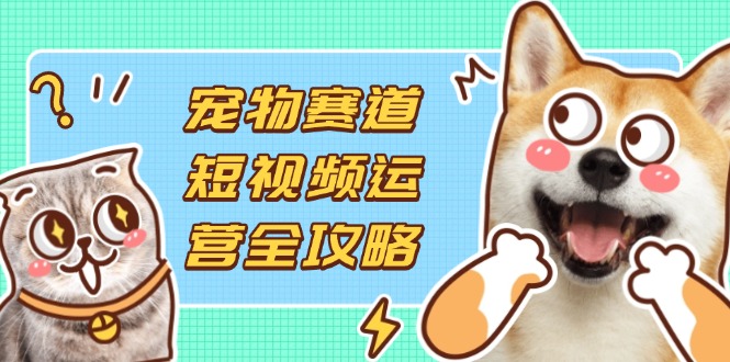 宠物赛道短视频运营全攻略，选品拍摄剪辑实操，实现流量到收益转化