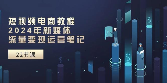 短视频电商教程：2024年新媒体流量变现运营笔记(25节课