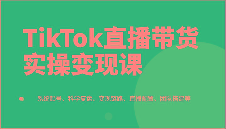 TikTok直播带货实操变现课：系统起号、科学复盘、变现链路、直播配置、团队搭建等