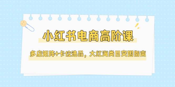小红书电商高阶课，多店矩阵+卡位选品，大红海类目突围指南(更新5月)