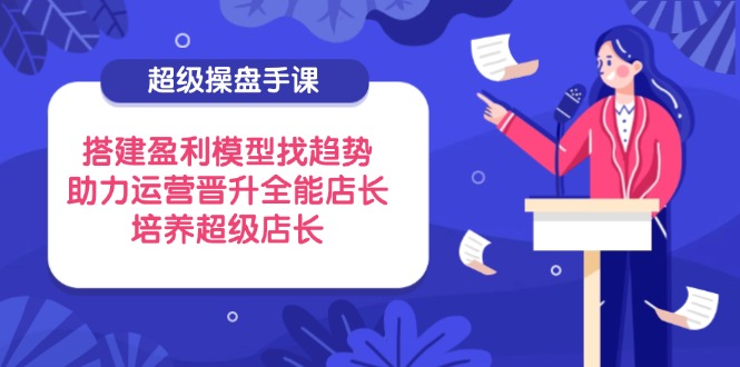 超级操盘手课，搭建盈利模型找趋势，助力运营晋升全能店长，培养超级店长