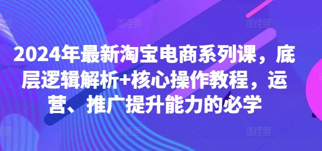 2024年最新淘宝电商系列课,底层逻辑解析+核心操作教程,运营、推广提升能力的必学