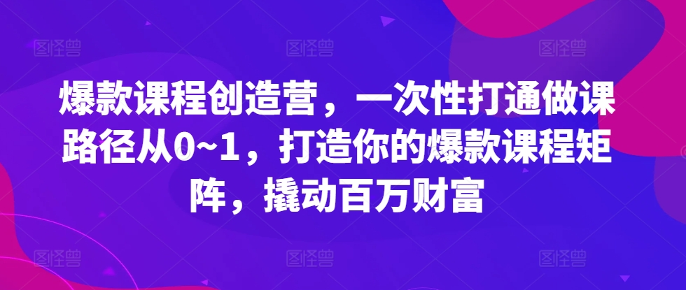 爆款课程创造营,一次性打通做课路径从0~1,打造你的爆款课程矩阵,撬动百万财富