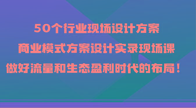 50个行业现场设计方案，商业模式方案设计实录现场课，做好流量和生态盈利时代的布局！