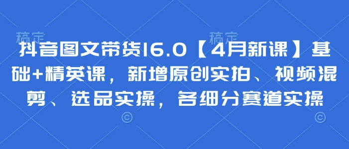 抖音图文带货16.0【4月新课】基础+精英课，新增原创实拍、视频混剪、选品实操，各细分赛道实操