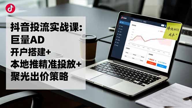 抖音投流实战课:巨量AD开户搭建+本地推精准投放+聚光出价策略,成本降低40%