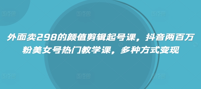 外面卖298的颜值剪辑起号课,抖音两百万粉美女号热门教学课,多种方式变现