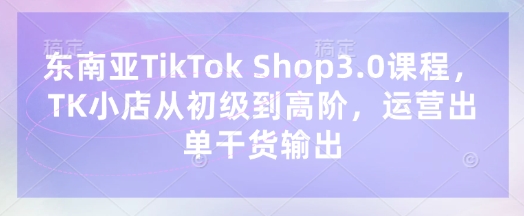 东南亚TikTok Shop3.0课程，TK小店​从初级到高阶，运营出单干货输出