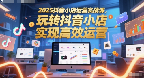 2025抖音小店运营实战课，玩转抖音小店，实现高效运营