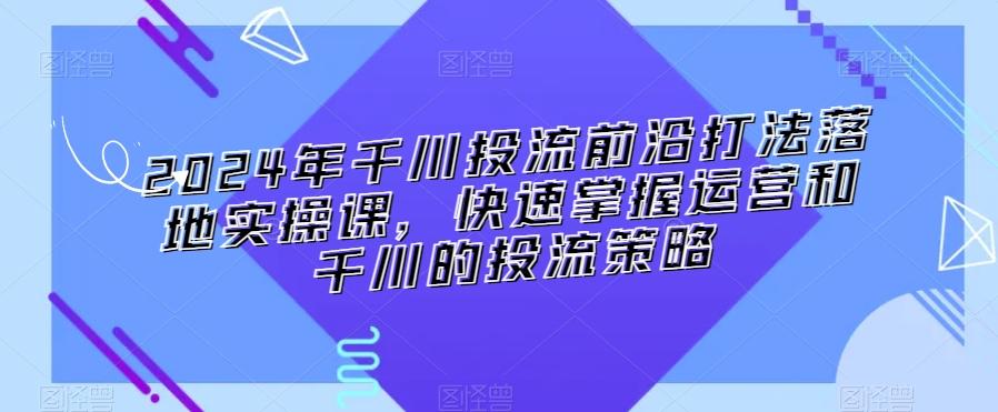 2024年千川投流前沿打法落地实操课,快速掌握运营和千川的投流策略