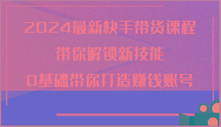 2024最新快手带货课程，带你解锁新技能，0基础带你打造赚钱账号
